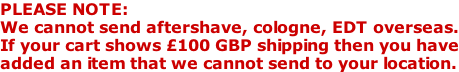 PLEASE NOTE: We cannot send aftershave, cologne, EDT overseas. If your cart shows £100 GBP shipping then you have added an item that we cannot send to your location.