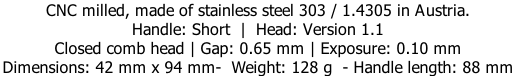 CNC milled, made of stainless steel 303 / 1.4305 in Austria. Handle: Short  |  Head: Version 1.1 Closed comb head | Gap: 0.65 mm | Exposure: 0.10 mm Dimensions: 42 mm x 94 mm-  Weight: 128 g  - Handle length: 88 mm