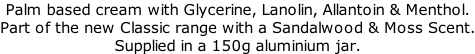 Palm based cream with Glycerine, Lanolin, Allantoin & Menthol.  Part of the new Classic range with a Sandalwood & Moss Scent. Supplied in a 150g aluminium jar.