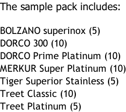 The sample pack includes:  BOLZANO superinox (5) DORCO 300 (10) DORCO Prime Platinum (10) MERKUR Super Platinum (10) Tiger Superior Stainless (5) Treet Classic (10) Treet Platinum (5)