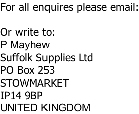 For all enquires please email:  Or write to: P Mayhew Suffolk Supplies Ltd PO Box 253 STOWMARKET IP14 9BP UNITED KINGDOM