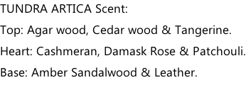 TUNDRA ARTICA Scent: Top: Agar wood, Cedar wood & Tangerine. Heart: Cashmeran, Damask Rose & Patchouli. Base: Amber Sandalwood & Leather.