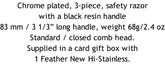 Chrome plated, 3-piece, safety razor with a black resin handle  83 mm / 3 1/3” long handle, weight 68g/2.4 oz Standard / closed comb head. Supplied in a card gift box with 1 Feather New Hi-Stainless.