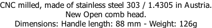 CNC milled, made of stainless steel 303 / 1.4305 in Austria. New Open comb head. Dimensions: Handle length: 88 mm - Weight: 126g