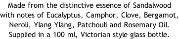 Made from the distinctive essence of Sandalwood with notes of Eucalyptus, Camphor, Clove, Bergamot, Neroli, Ylang Ylang, Patchouli and Rosemary Oil.  Supplied in a 100 ml, Victorian style glass bottle.