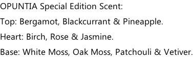 OPUNTIA Special Edition Scent: Top: Bergamot, Blackcurrant & Pineapple. Heart: Birch, Rose & Jasmine. Base: White Moss, Oak Moss, Patchouli & Vetiver.