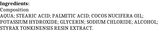 Ingredients: Composition AQUA; STEARIC ACID; PALMITIC ACID; COCOS NUCIFERA OIL; POTASSIUM HYDROXIDE; GLYCERIN; SODIUM CHLORIDE; ALCOHOL; STYRAX TONKINENSIS RESIN EXTRACT.