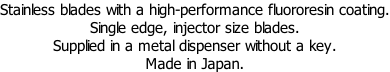 Stainless blades with a high-performance fluororesin coating. Single edge, injector size blades. Supplied in a metal dispenser without a key. Made in Japan.