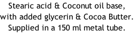 Stearic acid & Coconut oil base, with added glycerin & Cocoa Butter. Supplied in a 150 ml metal tube.