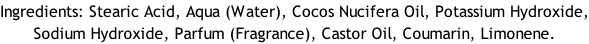 Ingredients: Stearic Acid, Aqua (Water), Cocos Nucifera Oil, Potassium Hydroxide, Sodium Hydroxide, Parfum (Fragrance), Castor Oil, Coumarin, Limonene.