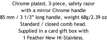 Chrome plated, 3-piece, safety razor with a mirror Chrome handle  85 mm / 3 1/3” long handle, weight 68g/2.39 oz Standard / closed comb head. Supplied in a card gift box with 1 Feather New Hi-Stainless.