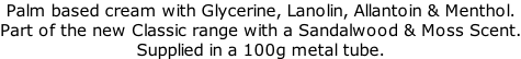 Palm based cream with Glycerine, Lanolin, Allantoin & Menthol.  Part of the new Classic range with a Sandalwood & Moss Scent. Supplied in a 100g metal tube.