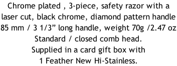 Chrome plated , 3-piece, safety razor with a laser cut, black chrome, diamond pattern handle  85 mm / 3 1/3” long handle, weight 70g /2.47 oz Standard / closed comb head. Supplied in a card gift box with 1 Feather New Hi-Stainless.