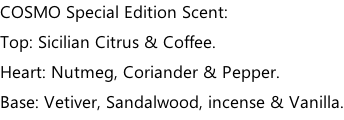 COSMO Special Edition Scent: Top: Sicilian Citrus & Coffee. Heart: Nutmeg, Coriander & Pepper. Base: Vetiver, Sandalwood, incense & Vanilla.