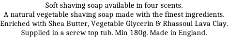 Soft shaving soap available in four scents. A natural vegetable shaving soap made with the finest ingredients. Enriched with Shea Butter, Vegetable Glycerin & Rhassoul Lava Clay. Supplied in a screw top tub. Min 180g. Made in England.