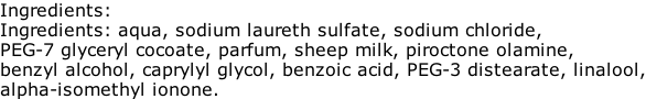 Ingredients: Ingredients: aqua, sodium laureth sulfate, sodium chloride, PEG-7 glyceryl cocoate, parfum, sheep milk, piroctone olamine, benzyl alcohol, caprylyl glycol, benzoic acid, PEG-3 distearate, linalool, alpha-isomethyl ionone.