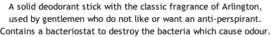 A solid deodorant stick with the classic fragrance of Arlington,  used by gentlemen who do not like or want an anti-perspirant.  Contains a bacteriostat to destroy the bacteria which cause odour.