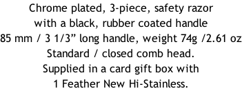 Chrome plated, 3-piece, safety razor with a black, rubber coated handle  85 mm / 3 1/3” long handle, weight 74g /2.61 oz Standard / closed comb head. Supplied in a card gift box with 1 Feather New Hi-Stainless.