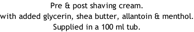 Pre & post shaving cream. with added glycerin, shea butter, allantoin & menthol. Supplied in a 100 ml tub.