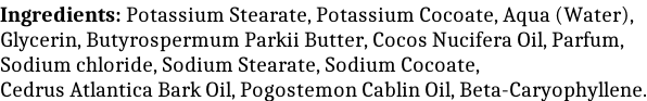 Ingredients: Potassium Stearate, Potassium Cocoate, Aqua (Water), Glycerin, Butyrospermum Parkii Butter, Cocos Nucifera Oil, Parfum, Sodium chloride, Sodium Stearate, Sodium Cocoate, Cedrus Atlantica Bark Oil, Pogostemon Cablin Oil, Beta-Caryophyllene.