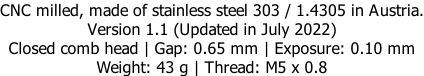 CNC milled, made of stainless steel 303 / 1.4305 in Austria. Version 1.1 (Updated in July 2022) Closed comb head | Gap: 0.65 mm | Exposure: 0.10 mm Weight: 43 g | Thread: M5 x 0.8