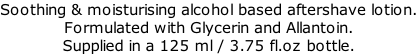 Soothing & moisturising alcohol based aftershave lotion. Formulated with Glycerin and Allantoin. Supplied in a 125 ml / 3.75 fl.oz bottle.