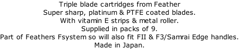 Triple blade cartridges from Feather Super sharp, platinum & PTFE coated blades. With vitamin E strips & metal roller. Supplied in packs of 9. Part of Feathers Fsystem so will also fit FII & F3/Samrai Edge handles. Made in Japan.