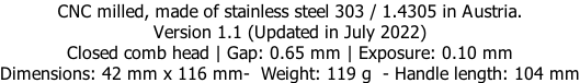 CNC milled, made of stainless steel 303 / 1.4305 in Austria. Version 1.1 (Updated in July 2022) Closed comb head | Gap: 0.65 mm | Exposure: 0.10 mm Dimensions: 42 mm x 116 mm-  Weight: 119 g  - Handle length: 104 mm