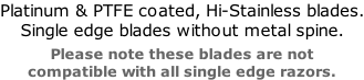 Platinum & PTFE coated, Hi-Stainless blades. Single edge blades without metal spine.  Please note these blades are not  compatible with all single edge razors.