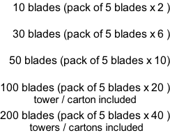 10 blades (pack of 5 blades x 2 )  30 blades (pack of 5 blades x 6 )  50 blades (pack of 5 blades x 10)  100 blades (pack of 5 blades x 20 ) tower / carton included  200 blades (pack of 5 blades x 40 )  towers / cartons included