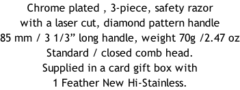 Chrome plated , 3-piece, safety razor with a laser cut, diamond pattern handle  85 mm / 3 1/3” long handle, weight 70g /2.47 oz Standard / closed comb head. Supplied in a card gift box with 1 Feather New Hi-Stainless.