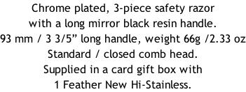 Chrome plated, 3-piece safety razor with a long mirror black resin handle.  93 mm / 3 3/5” long handle, weight 66g /2.33 oz Standard / closed comb head. Supplied in a card gift box with 1 Feather New Hi-Stainless.