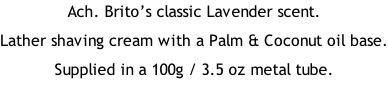 Ach. Brito’s classic Lavender scent. Lather shaving cream with a Palm & Coconut oil base. Supplied in a 100g / 3.5 oz metal tube.