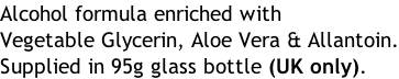 Alcohol formula enriched with Vegetable Glycerin, Aloe Vera & Allantoin. Supplied in 95g glass bottle (UK only).