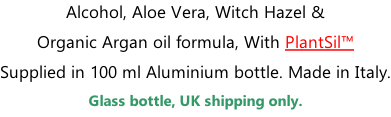 Alcohol, Aloe Vera, Witch Hazel &  Organic Argan oil formula, With PlantSil™ Supplied in 100 ml Aluminium bottle. Made in Italy. Glass bottle, UK shipping only.