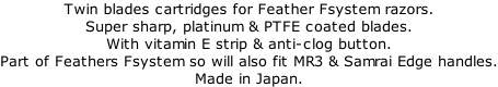 Twin blades cartridges for Feather Fsystem razors. Super sharp, platinum & PTFE coated blades. With vitamin E strip & anti-clog button. Part of Feathers Fsystem so will also fit MR3 & Samrai Edge handles. Made in Japan.